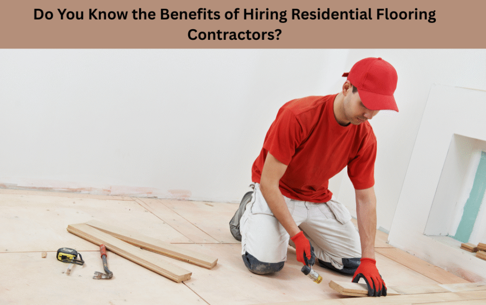Do You Know the Benefits of Hiring Residential Flooring Contractors?