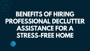 Benefits of Hiring Professional Declutter Assistance for a Stress-Free Home