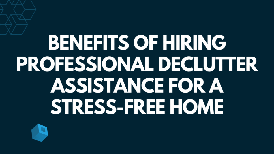 Benefits of Hiring Professional Declutter Assistance for a Stress-Free Home